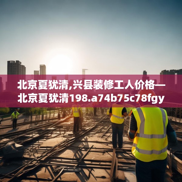 北京夏犹清,兴县装修工人价格—北京夏犹清198.a74b75c78fgy.85nbn