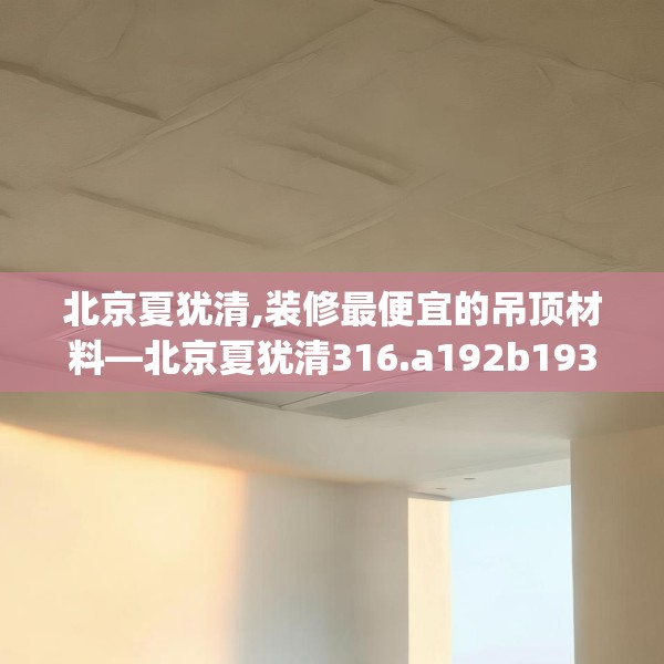 北京夏犹清,装修最便宜的吊顶材料—北京夏犹清316.a192b193c196fgy.203sdA