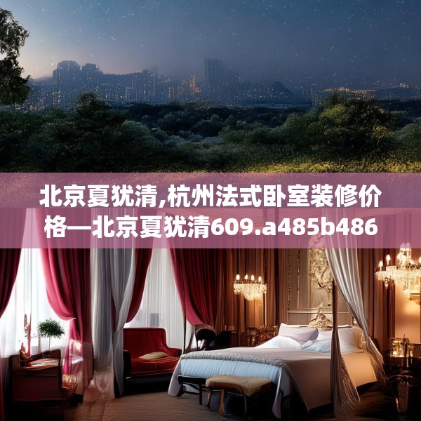 北京夏犹清,杭州法式卧室装修价格—北京夏犹清609.a485b486c489fgy.496fhsg