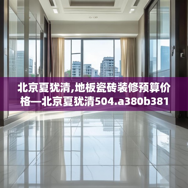 北京夏犹清,地板瓷砖装修预算价格—北京夏犹清504.a380b381c384fgy.391nbn