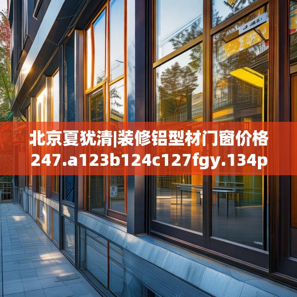 北京夏犹清|装修铝型材门窗价格247.a123b124c127fgy.134poiy