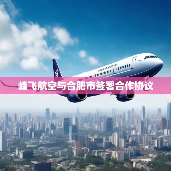 峰飞航空与合肥市签署合作协议