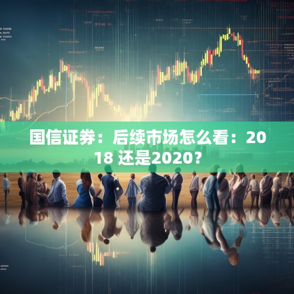 国信证券：后续市场怎么看：2018 还是2020？