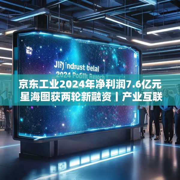 京东工业2024年净利润7.6亿元 星海图获两轮新融资丨产业互联网周报