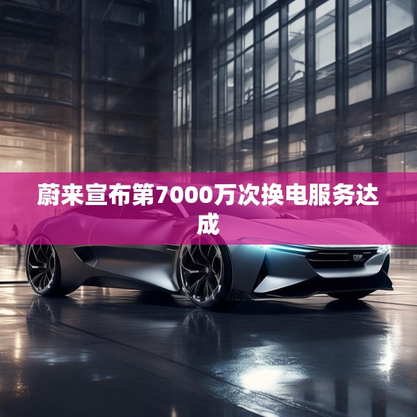 蔚来宣布第7000万次换电服务达成