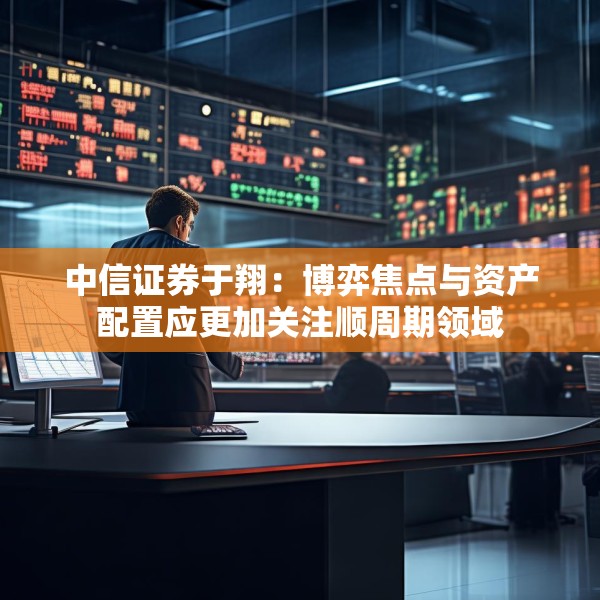 中信证券于翔：博弈焦点与资产配置应更加关注顺周期领域