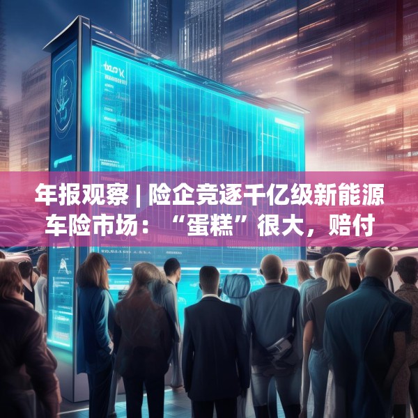 年报观察 | 险企竞逐千亿级新能源车险市场：“蛋糕”很大，赔付率也高，成本率走低