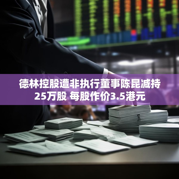 德林控股遭非执行董事陈昆减持25万股 每股作价3.5港元