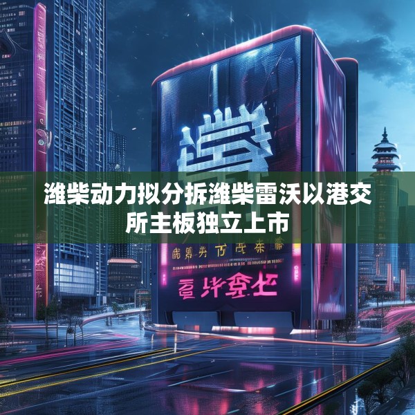 潍柴动力拟分拆潍柴雷沃以港交所主板独立上市