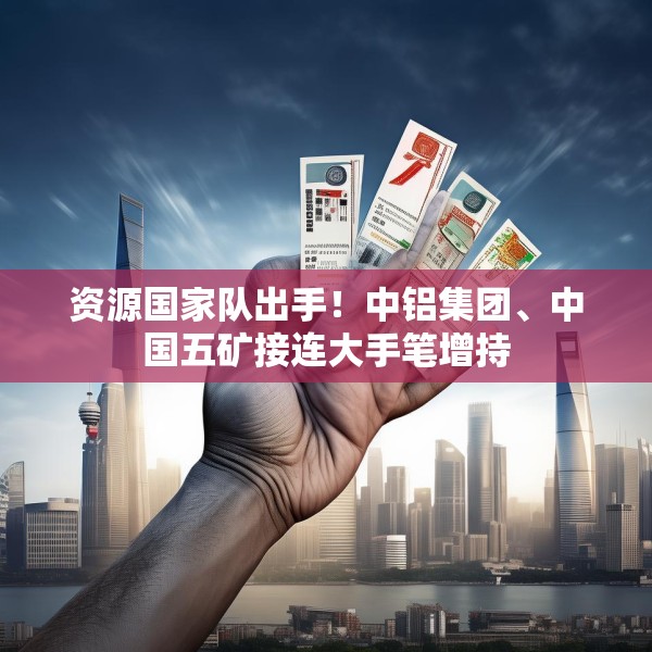 资源国家队出手！中铝集团、中国五矿接连大手笔增持