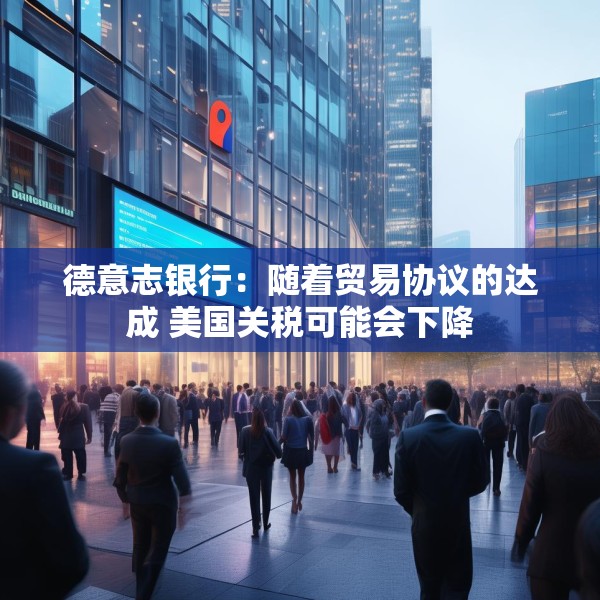 德意志银行：随着贸易协议的达成 美国关税可能会下降