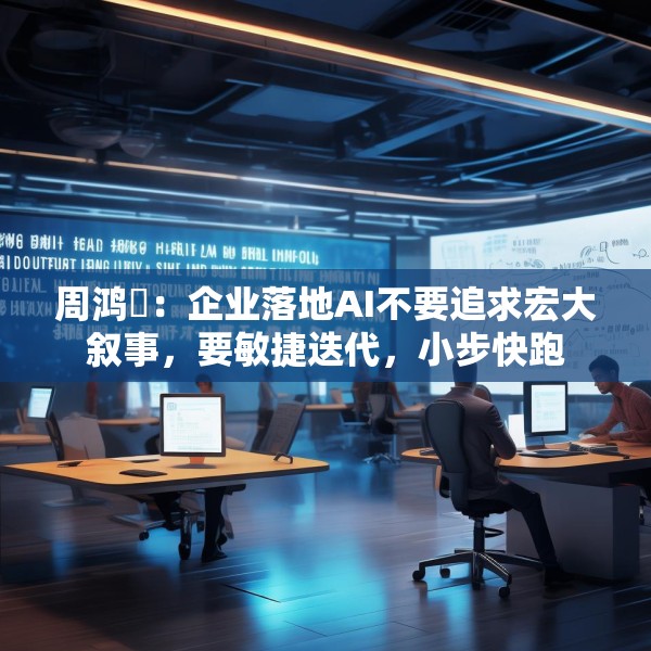 周鸿祎：企业落地AI不要追求宏大叙事，要敏捷迭代，小步快跑