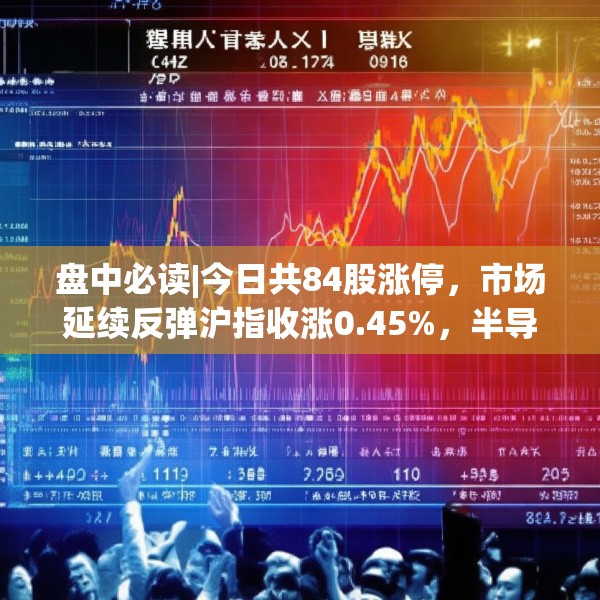 盘中必读|今日共84股涨停，市场延续反弹沪指收涨0.45%，半导体板块掀涨停潮