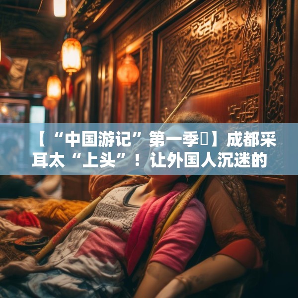 【“中国游记”第一季㉒】成都采耳太“上头”！让外国人沉迷的中式耳道SPA有多爽？