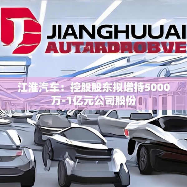 江淮汽车：控股股东拟增持5000万-1亿元公司股份