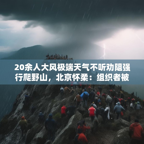 20余人大风极端天气不听劝阻强行爬野山，北京怀柔：组织者被传唤