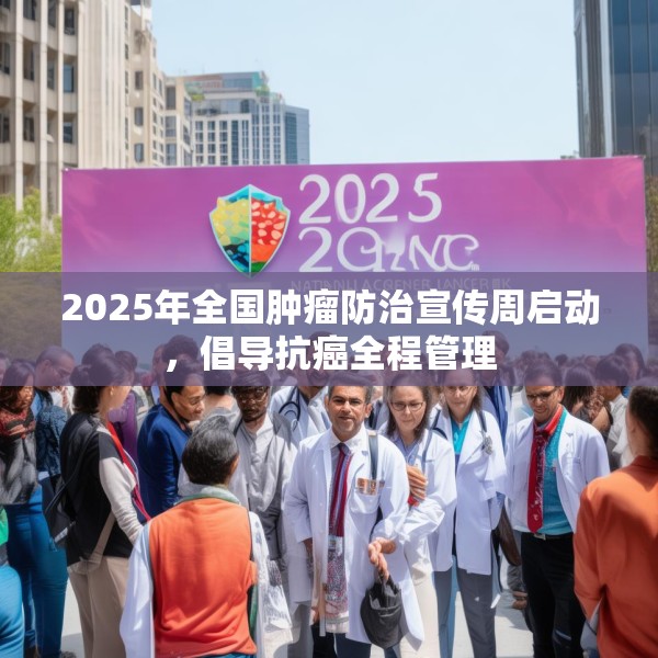 2025年全国肿瘤防治宣传周启动，倡导抗癌全程管理