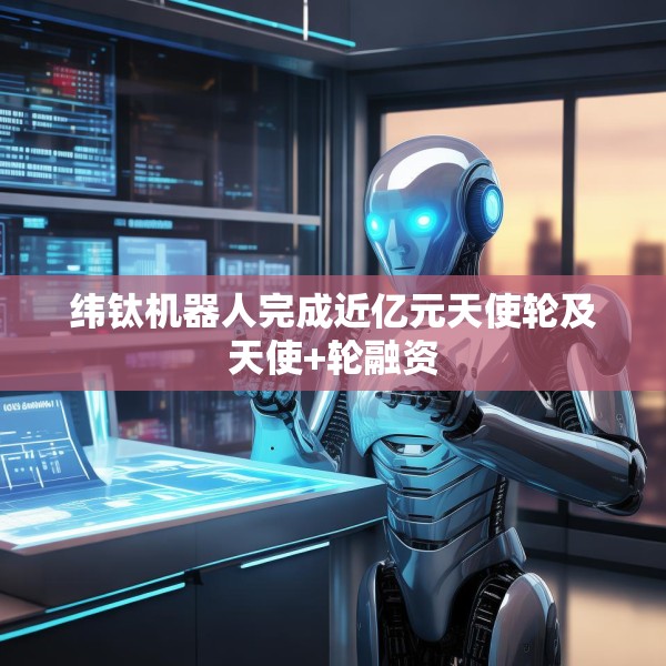 纬钛机器人完成近亿元天使轮及天使+轮融资