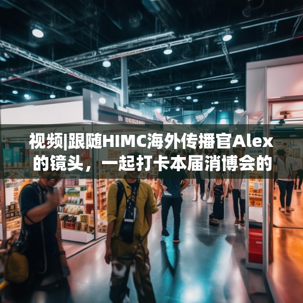视频|跟随HIMC海外传播官Alex的镜头，一起打卡本届消博会的亮点