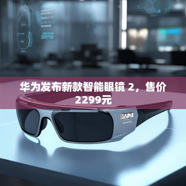 华为发布新款智能眼镜 2，售价2299元