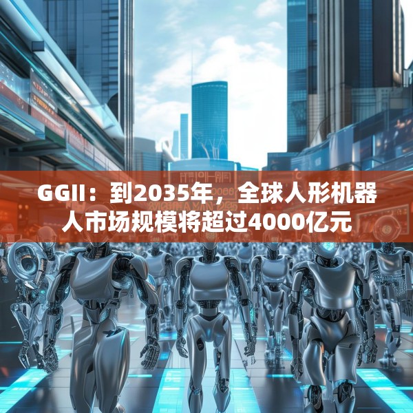 GGII：到2035年，全球人形机器人市场规模将超过4000亿元