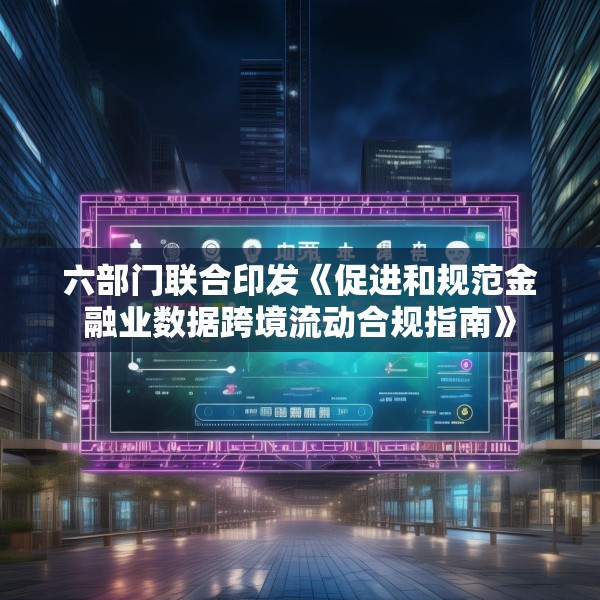 六部门联合印发《促进和规范金融业数据跨境流动合规指南》