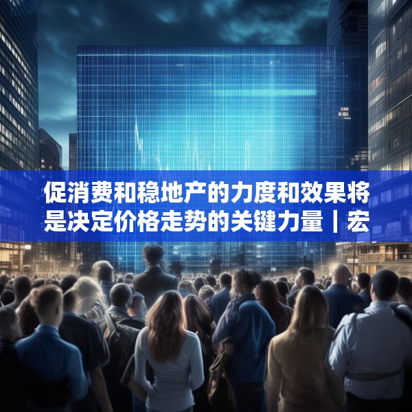 促消费和稳地产的力度和效果将是决定价格走势的关键力量｜宏观晚6点
