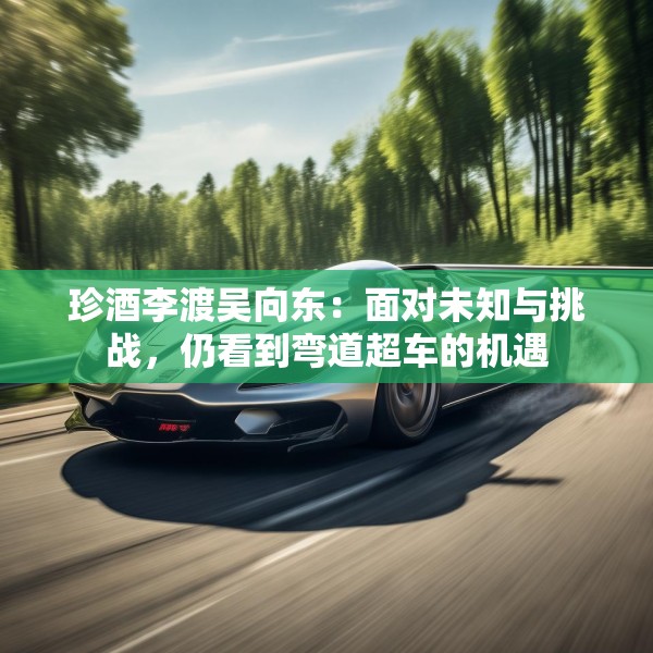 珍酒李渡吴向东：面对未知与挑战，仍看到弯道超车的机遇