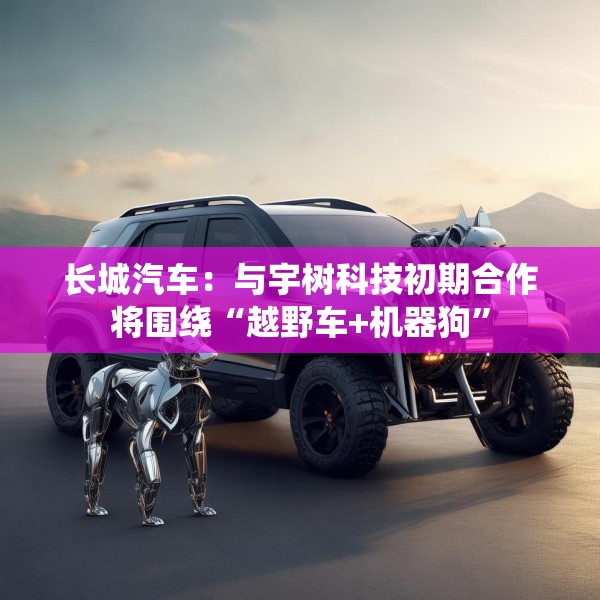 长城汽车：与宇树科技初期合作将围绕“越野车+机器狗”