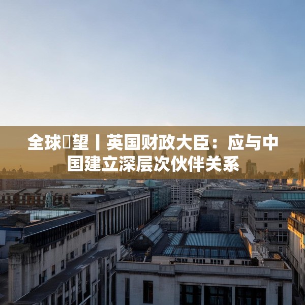 全球瞭望丨英国财政大臣：应与中国建立深层次伙伴关系