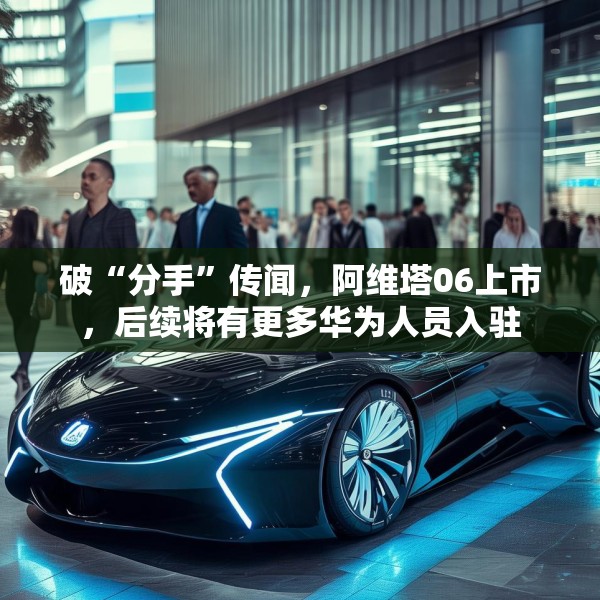 破“分手”传闻，阿维塔06上市，后续将有更多华为人员入驻
