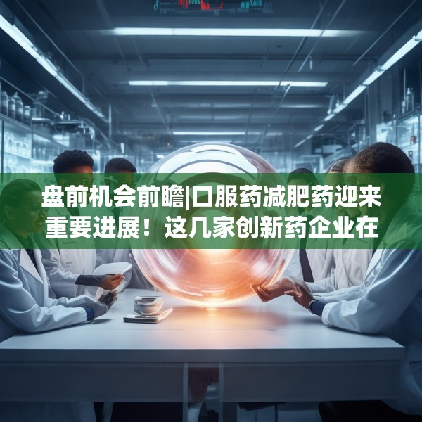 盘前机会前瞻|口服药减肥药迎来重要进展！这几家创新药企业在口服GLP-1药物领域深度布局值得关注（附概念股）