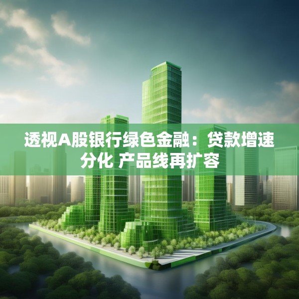 透视A股银行绿色金融：贷款增速分化 产品线再扩容