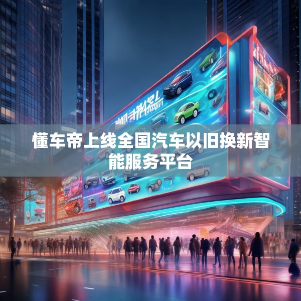 懂车帝上线全国汽车以旧换新智能服务平台