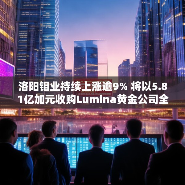 洛阳钼业持续上涨逾9% 将以5.81亿加元收购Lumina黄金公司全部股权