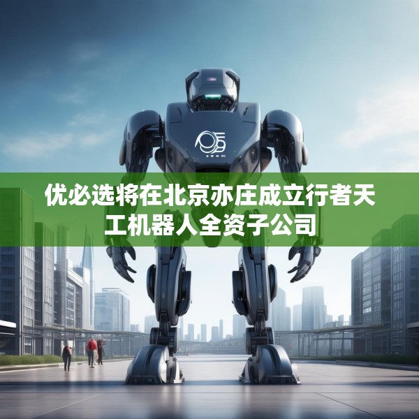 优必选将在北京亦庄成立行者天工机器人全资子公司