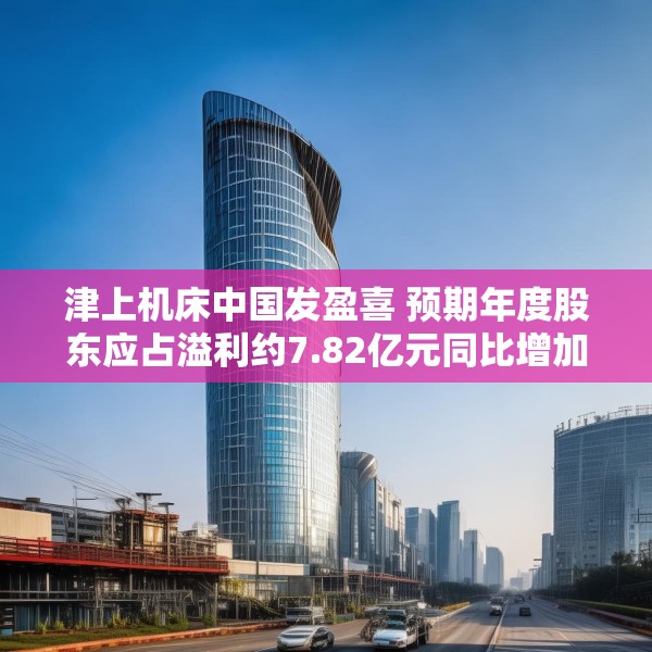 津上机床中国发盈喜 预期年度股东应占溢利约7.82亿元同比增加约60%