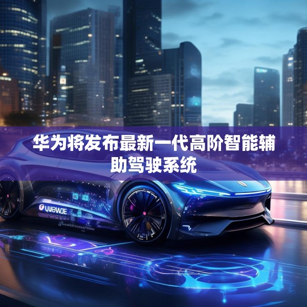 华为将发布最新一代高阶智能辅助驾驶系统