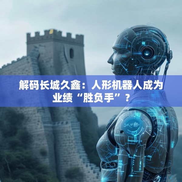 解码长城久鑫：人形机器人成为业绩“胜负手”？