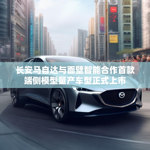 长安马自达与面壁智能合作首款端侧模型量产车型正式上市