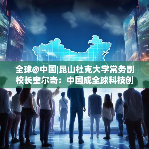 全球@中国|昆山杜克大学常务副校长奎尔奇：中国成全球科技创新引领者之一年轻人在传承中焕发创新活力