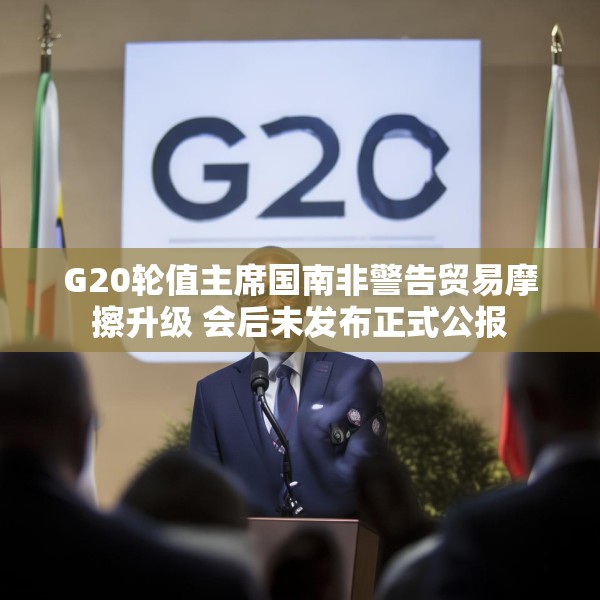 G20轮值主席国南非警告贸易摩擦升级 会后未发布正式公报