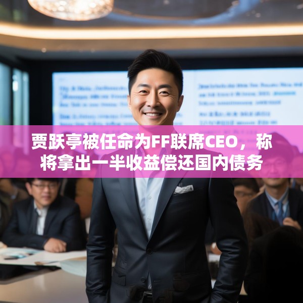 贾跃亭被任命为FF联席CEO，称将拿出一半收益偿还国内债务