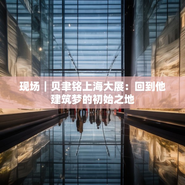 现场｜贝聿铭上海大展：回到他建筑梦的初始之地