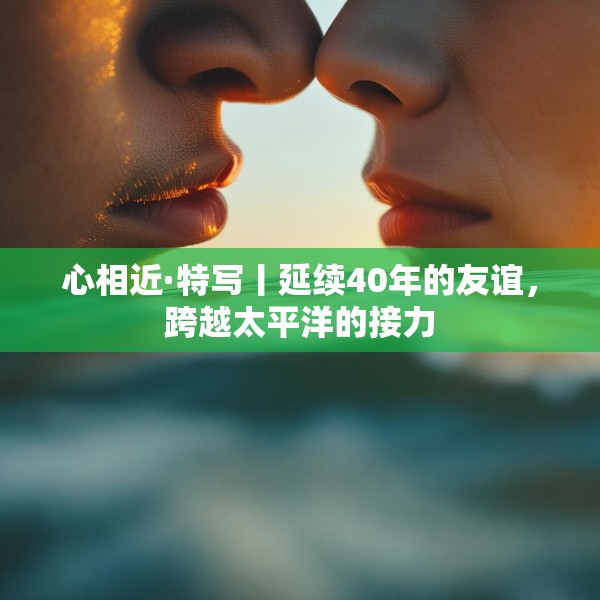 心相近·特写丨延续40年的友谊，跨越太平洋的接力