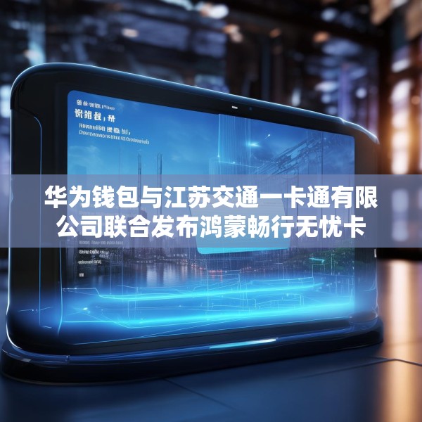 华为钱包与江苏交通一卡通有限公司联合发布鸿蒙畅行无忧卡