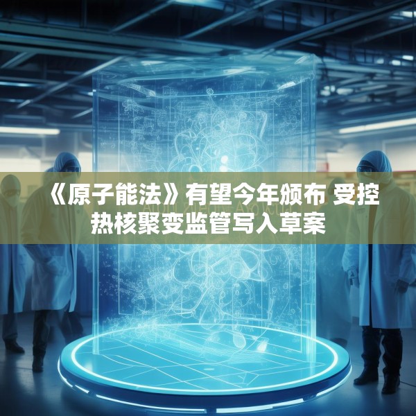 《原子能法》有望今年颁布 受控热核聚变监管写入草案