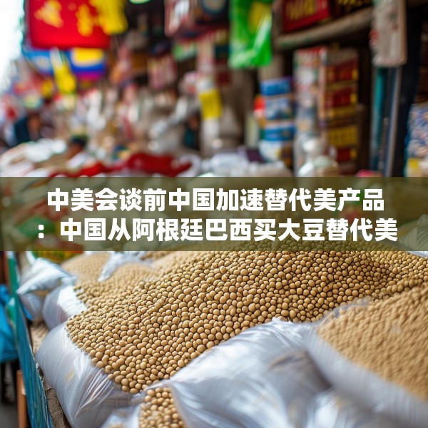 中美会谈前中国加速替代美产品：中国从阿根廷巴西买大豆替代美国