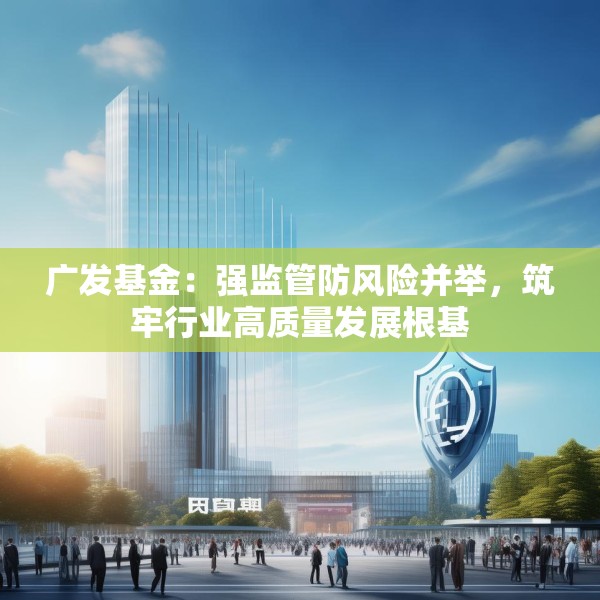 广发基金：强监管防风险并举，筑牢行业高质量发展根基