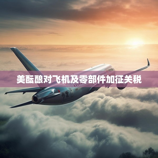 美酝酿对飞机及零部件加征关税